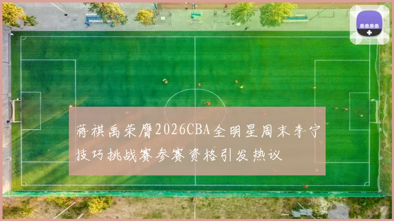 蒋祺禹荣膺2026CBA全明星周末李宁技巧挑战赛参赛资格引发热议