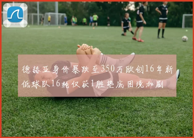 德赫亚身价暴跌至350万欧创16年新低球队16轮仅获1胜垫底困境加剧