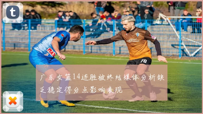 广东女篮14连胜被终结媒体分析缺乏稳定得分点影响表现