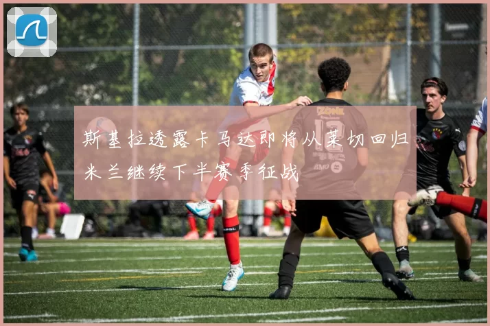 斯基拉透露卡马达即将从莱切回归米兰继续下半赛季征战