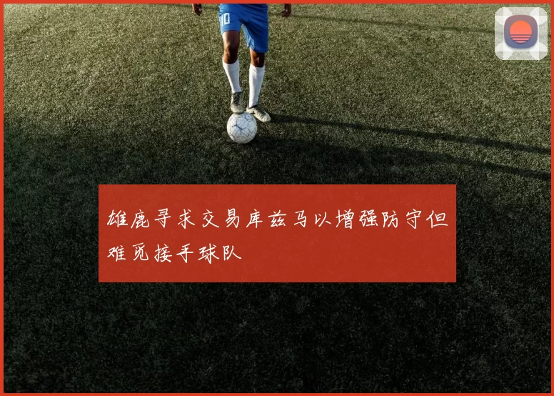 雄鹿寻求交易库兹马以增强防守但难觅接手球队