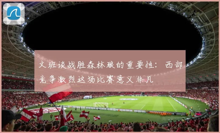 文班谈战胜森林狼的重要性：西部竞争激烈这场比赛意义非凡