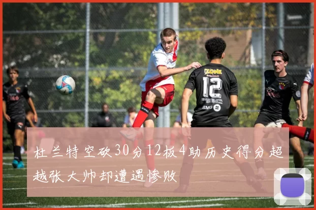 杜兰特空砍30分12板4助历史得分超越张大帅却遭遇惨败