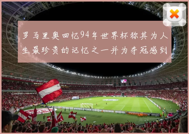 罗马里奥回忆94年世界杯称其为人生最珍贵的记忆之一并为夺冠感到自豪