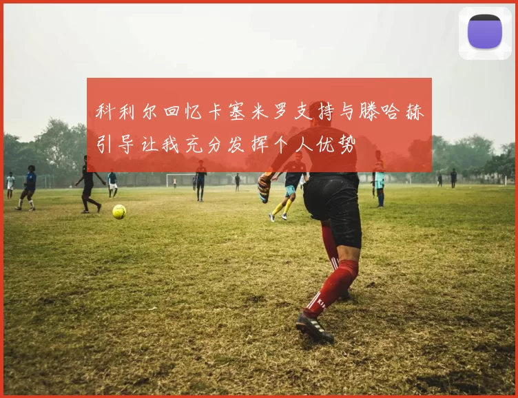 科利尔回忆卡塞米罗支持与滕哈赫引导让我充分发挥个人优势