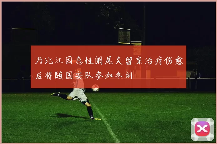乃比江因急性阑尾炎留京治疗伤愈后将随国安队参加冬训