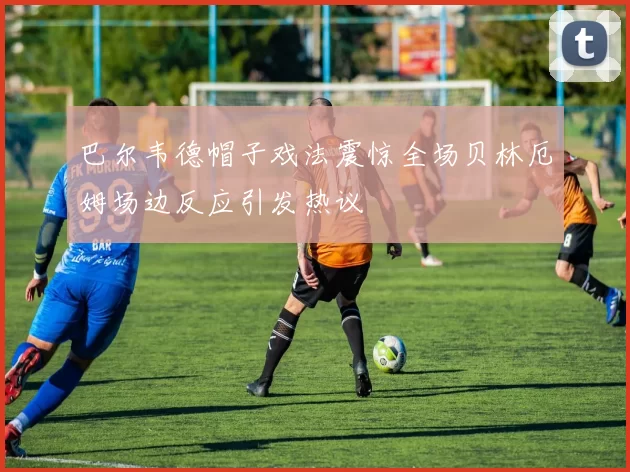 巴尔韦德帽子戏法震惊全场贝林厄姆场边反应引发热议