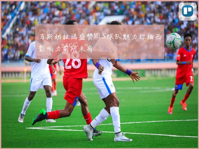 马斯切拉诺盛赞MLS球队魅力称梅西影响力前所未有
