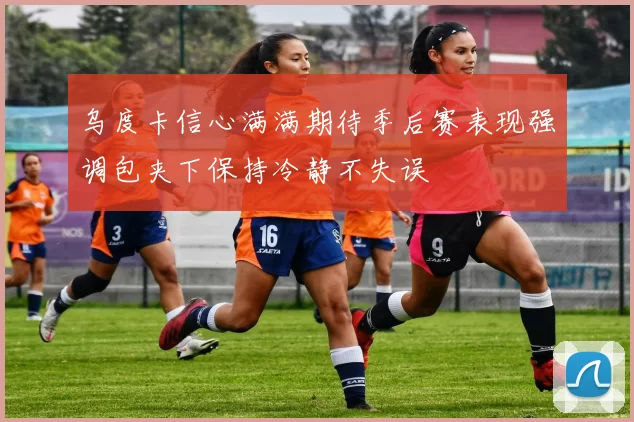 乌度卡信心满满期待季后赛表现强调包夹下保持冷静不失误