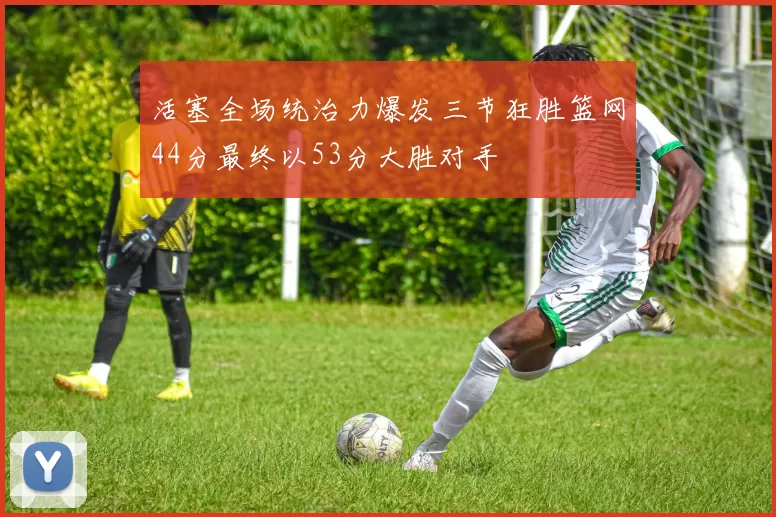 活塞全场统治力爆发三节狂胜篮网44分最终以53分大胜对手