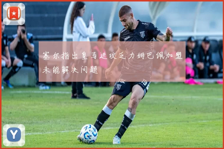 塞尔指出皇马进攻乏力姆巴佩加盟未能解决问题