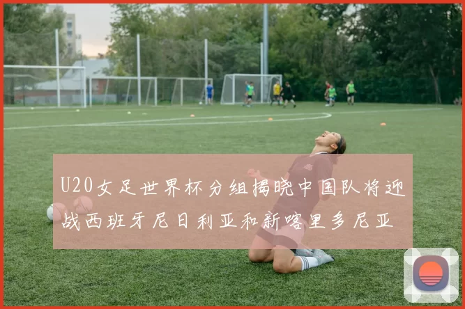 U20女足世界杯分组揭晓中国队将迎战西班牙尼日利亚和新喀里多尼亚