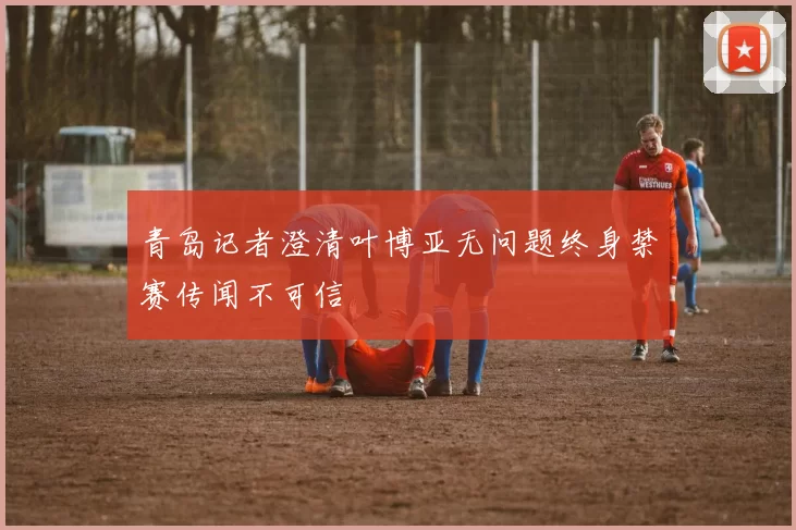青岛记者澄清叶博亚无问题终身禁赛传闻不可信