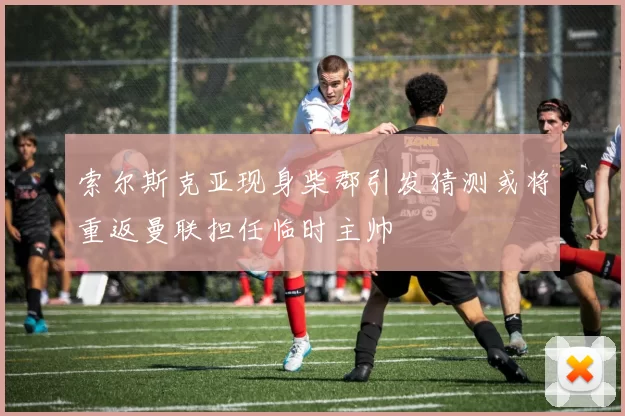 索尔斯克亚现身柴郡引发猜测或将重返曼联担任临时主帅