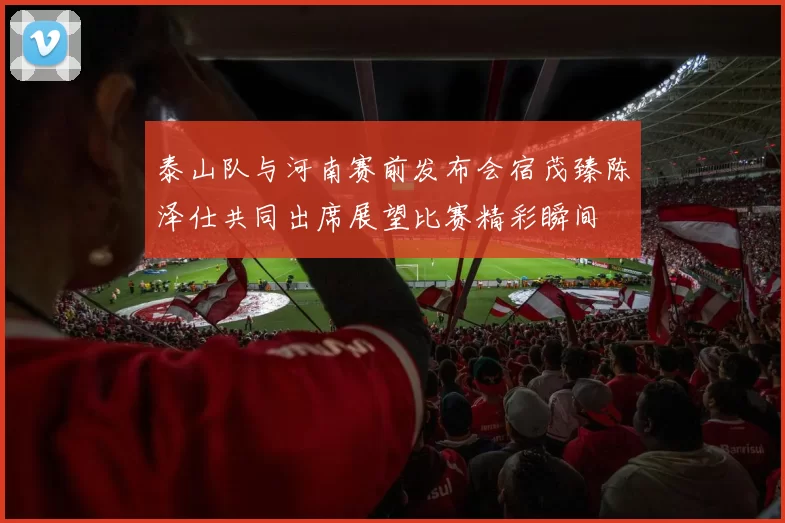 泰山队与河南赛前发布会宿茂臻陈泽仕共同出席展望比赛精彩瞬间