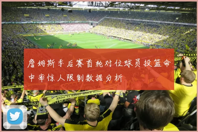 詹姆斯季后赛首轮对位球员投篮命中率惊人限制数据分析